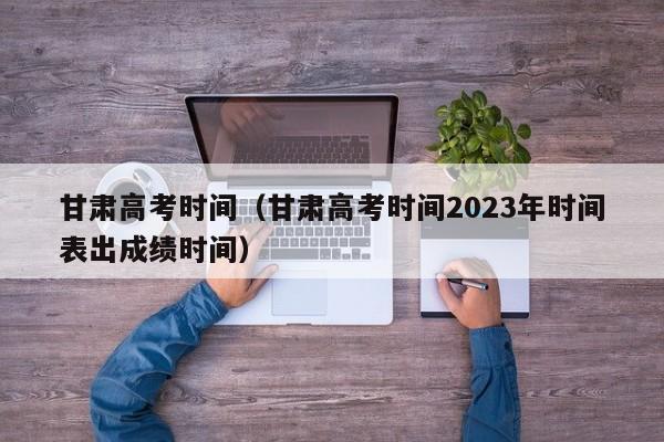 甘肃高考时间（甘肃高考时间2023年时间表出成绩时间）