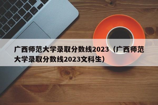 广西师范大学录取分数线2023（广西师范大学录取分数线2023文科生）