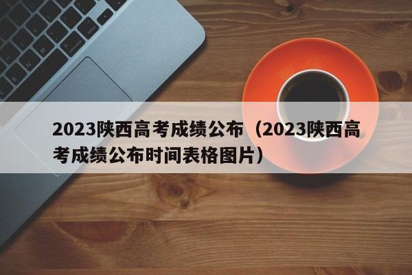 2023陕西高考成绩公布（2023陕西高考成绩公布时间表格图片）