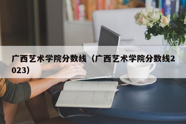 广西艺术学院分数线（广西艺术学院分数线2023）