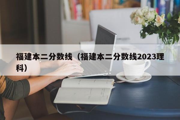 福建本二分数线（福建本二分数线2023理科）