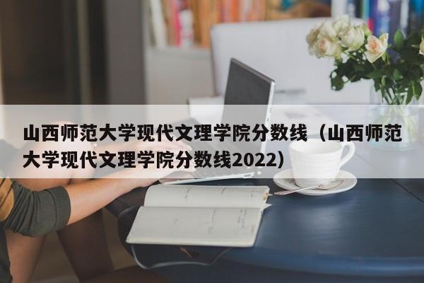 山西师范大学现代文理学院分数线（山西师范大学现代文理学院分数线2022）