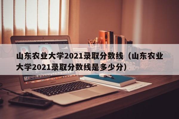 山东农业大学2021录取分数线（山东农业大学2021录取分数线是多少分）