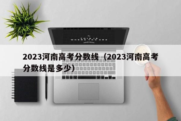 2023河南高考分数线（2023河南高考分数线是多少）