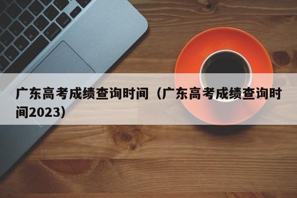 广东高考成绩查询时间（广东高考成绩查询时间2023）