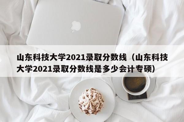 山东科技大学2021录取分数线（山东科技大学2021录取分数线是多少会计专硕）