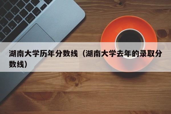 湖南大学历年分数线（湖南大学去年的录取分数线）