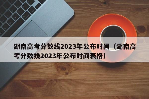 湖南高考分数线2023年公布时间（湖南高考分数线2023年公布时间表格）