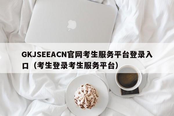 GKJSEEACN官网考生服务平台登录入口（考生登录考生服务平台）