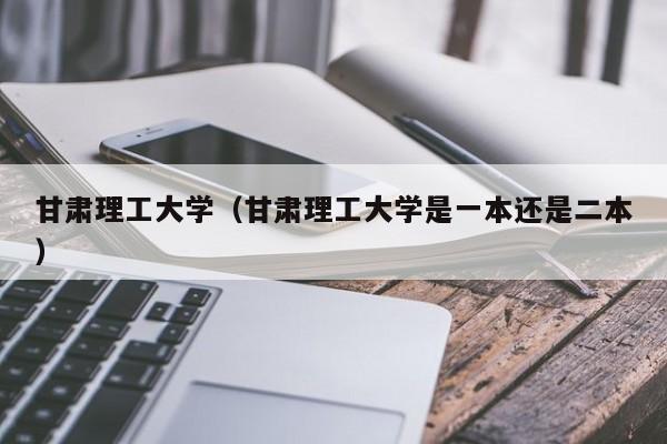 甘肃理工大学（甘肃理工大学是一本还是二本）