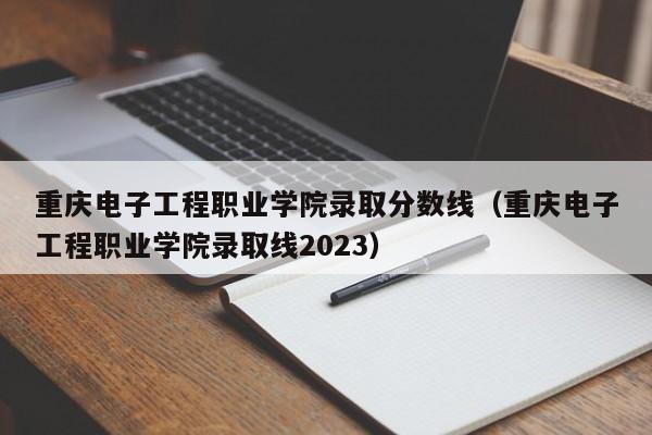 重庆电子工程职业学院录取分数线（重庆电子工程职业学院录取线2023）