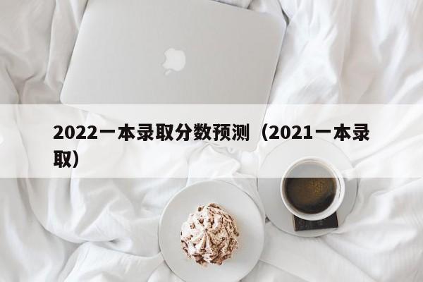 2022一本录取分数预测（2021一本录取）