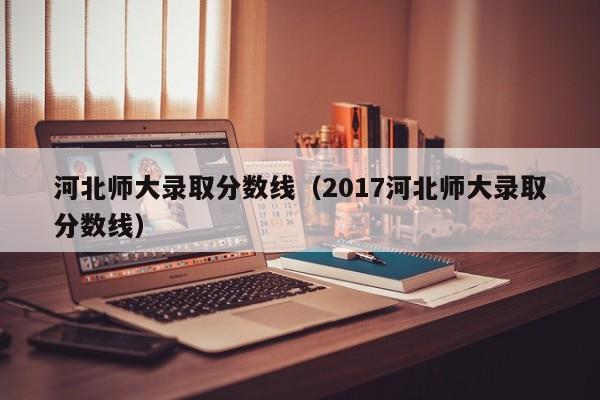 河北师大录取分数线（2017河北师大录取分数线）