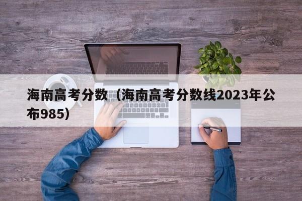 海南高考分数（海南高考分数线2023年公布985）