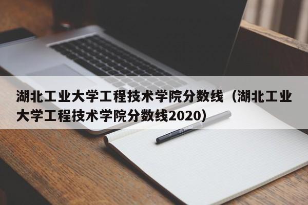 湖北工业大学工程技术学院分数线（湖北工业大学工程技术学院分数线2020）