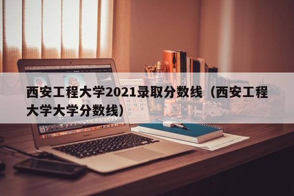 西安工程大学2021录取分数线（西安工程大学大学分数线）