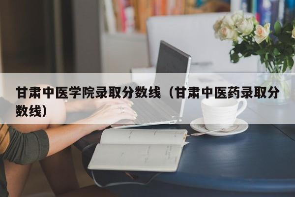 甘肃中医学院录取分数线（甘肃中医药录取分数线）