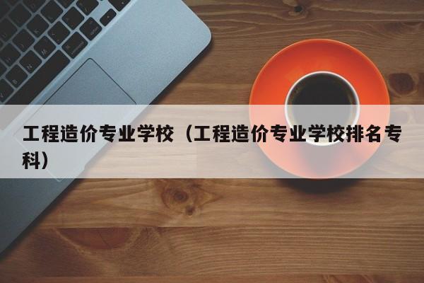 工程造价专业学校（工程造价专业学校排名专科）