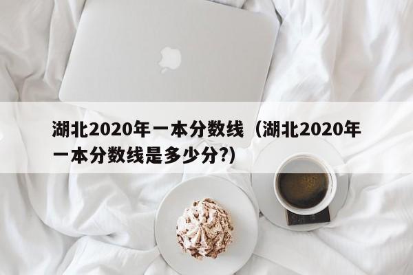 湖北2020年一本分数线（湖北2020年一本分数线是多少分?）