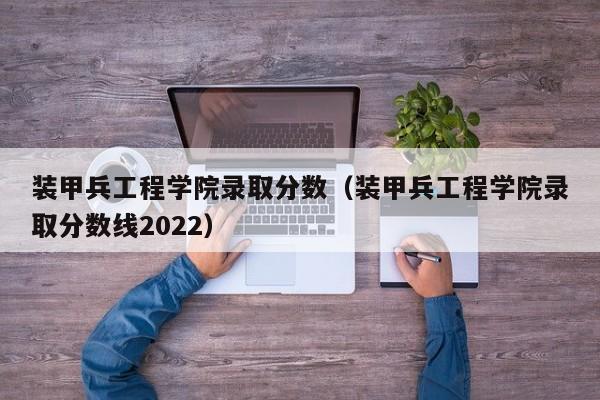 装甲兵工程学院录取分数（装甲兵工程学院录取分数线2022）