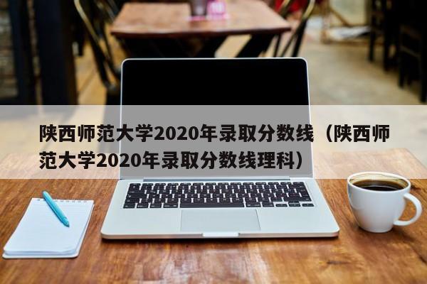 陕西师范大学2020年录取分数线（陕西师范大学2020年录取分数线理科）