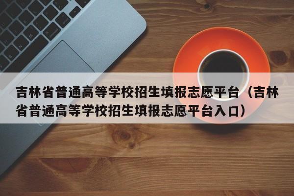 吉林省普通高等学校招生填报志愿平台（吉林省普通高等学校招生填报志愿平台入口）