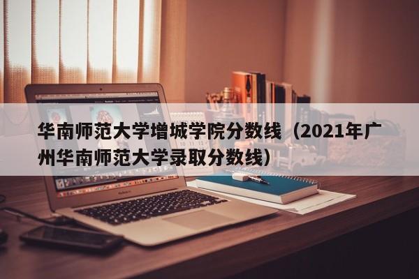 华南师范大学增城学院分数线（2021年广州华南师范大学录取分数线）