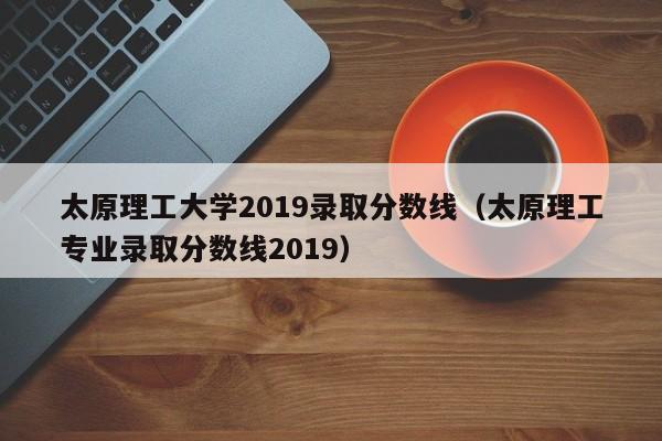 太原理工大学2019录取分数线（太原理工专业录取分数线2019）