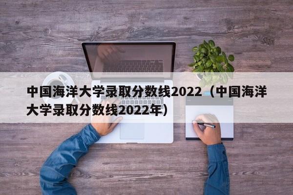 中国海洋大学录取分数线2022（中国海洋大学录取分数线2022年）