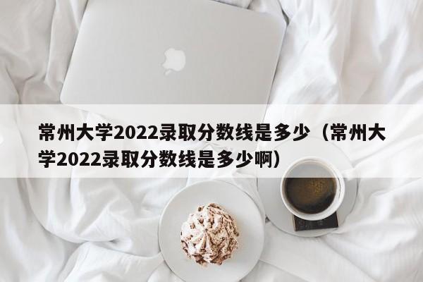 常州大学2022录取分数线是多少（常州大学2022录取分数线是多少啊）