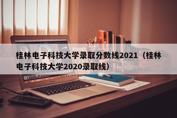 桂林电子科技大学录取分数线2021（桂林电子科技大学2020录取线）