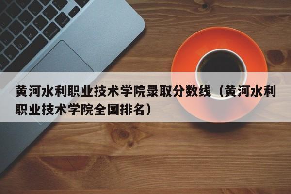 黄河水利职业技术学院录取分数线（黄河水利职业技术学院全国排名）