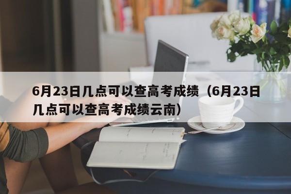 6月23日几点可以查高考成绩（6月23日几点可以查高考成绩云南）