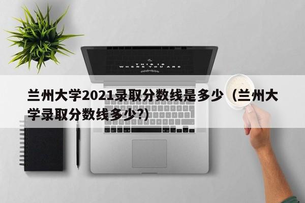 兰州大学2021录取分数线是多少（兰州大学录取分数线多少?）