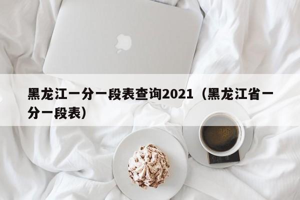 黑龙江一分一段表查询2021（黑龙江省一分一段表）