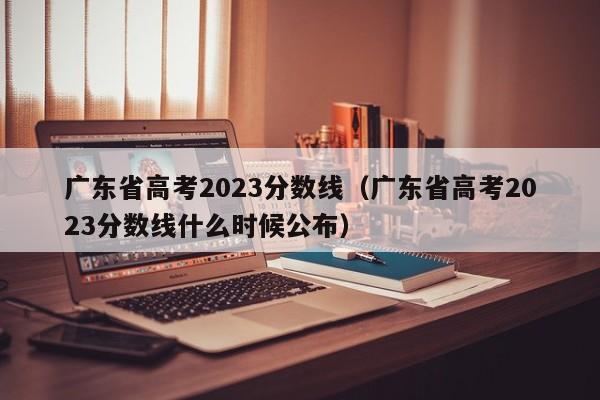 广东省高考2023分数线（广东省高考2023分数线什么时候公布）