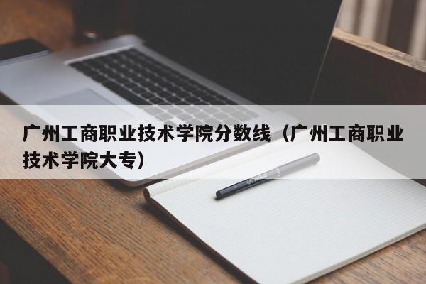 广州工商职业技术学院分数线（广州工商职业技术学院大专）