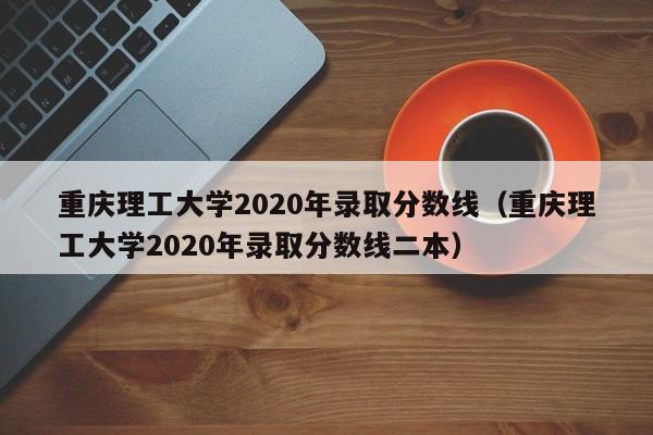 重庆理工大学2020年录取分数线（重庆理工大学2020年录取分数线二本）