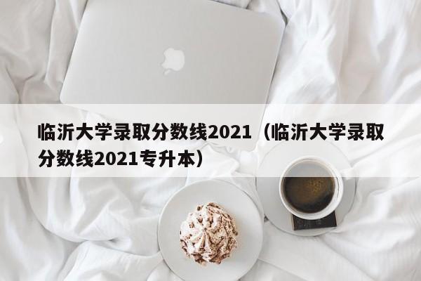 临沂大学录取分数线2021（临沂大学录取分数线2021专升本）