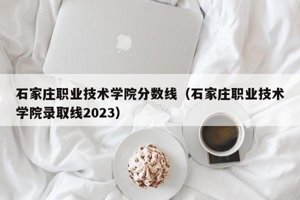 石家庄职业技术学院分数线（石家庄职业技术学院录取线2023）