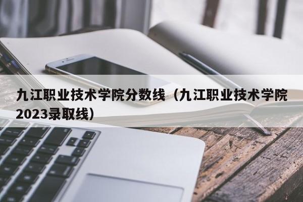 九江职业技术学院分数线（九江职业技术学院2023录取线）