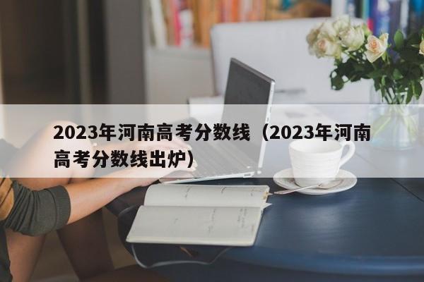 2023年河南高考分数线（2023年河南高考分数线出炉）