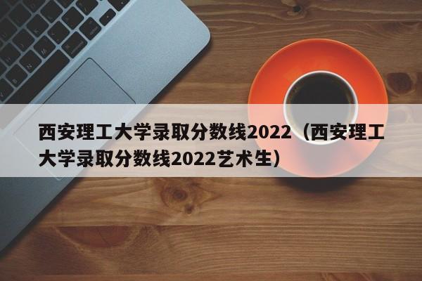 西安理工大学录取分数线2022（西安理工大学录取分数线2022艺术生）