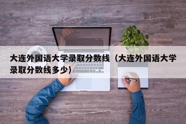 大连外国语大学录取分数线（大连外国语大学录取分数线多少）