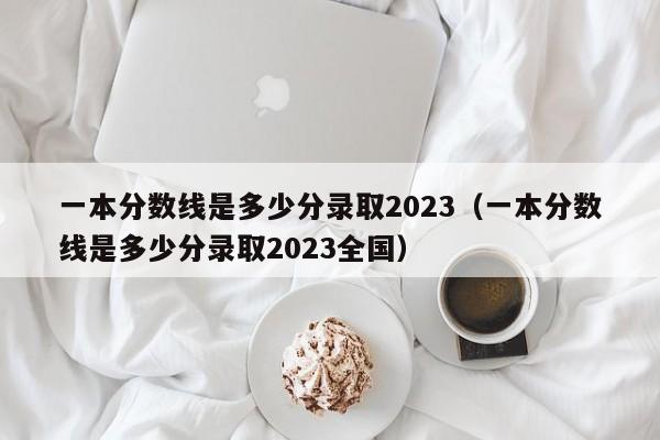 一本分数线是多少分录取2023（一本分数线是多少分录取2023全国）