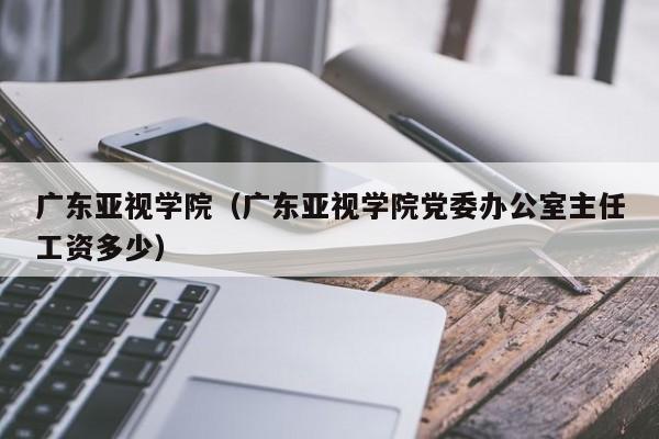 广东亚视学院（广东亚视学院党委办公室主任工资多少）