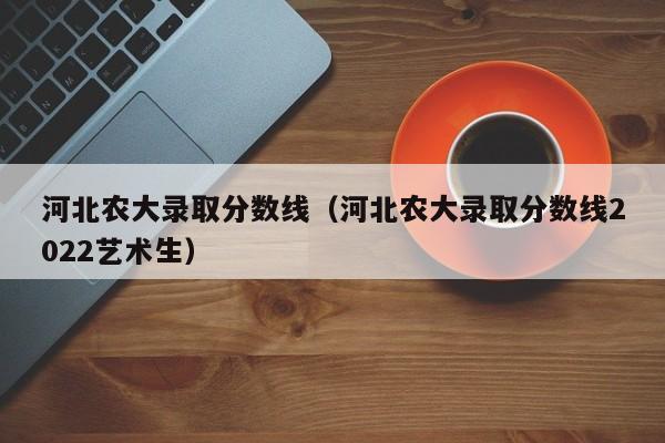 河北农大录取分数线（河北农大录取分数线2022艺术生）