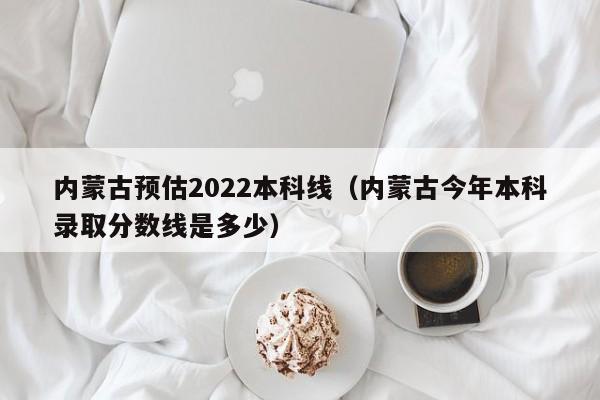 内蒙古预估2022本科线（内蒙古今年本科录取分数线是多少）