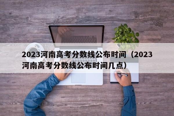 2023河南高考分数线公布时间（2023河南高考分数线公布时间几点）