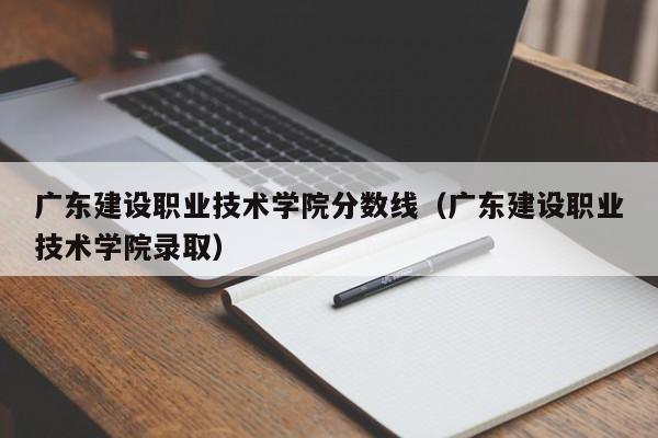 广东建设职业技术学院分数线（广东建设职业技术学院录取）